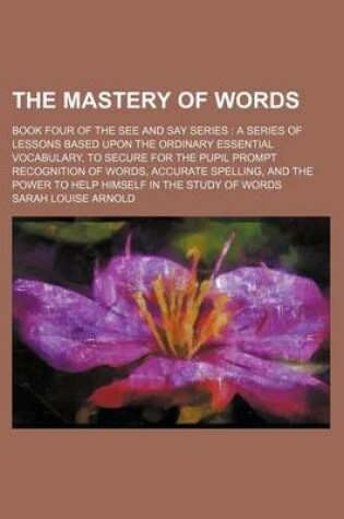 Cover of The Mastery of Words; Book Four of the See and Say Series a Series of Lessons Based Upon the Ordinary Essential Vocabulary, to Secure for the Pupil Prompt Recognition of Words, Accurate Spelling, and the Power to Help Himself in the Study of Words