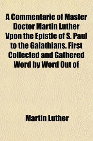 Cover of A Commentarie of Master Doctor Martin Luther Vpon the Epistle of S. Paul to the Galathians. First Collected and Gathered Word by Word Out of