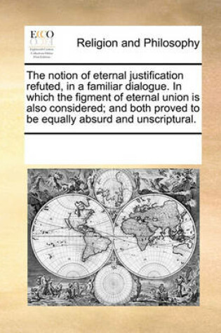 Cover of The notion of eternal justification refuted, in a familiar dialogue. In which the figment of eternal union is also considered; and both proved to be equally absurd and unscriptural.