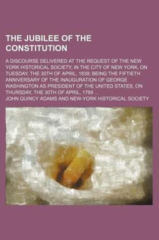 Cover of The Jubilee of the Constitution; A Discourse Delivered at the Request of the New York Historical Society, in the City of New York, on Tuesday, the 30th of April, 1839 Being the Fiftieth Anniversary of the Inauguration of George Washington as President of