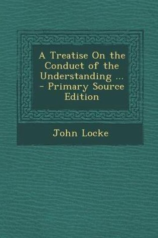 Cover of A Treatise on the Conduct of the Understanding ... - Primary Source Edition