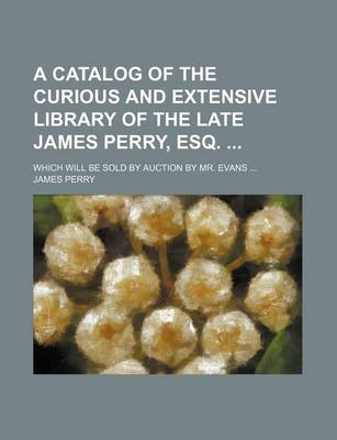 Book cover for A Catalog of the Curious and Extensive Library of the Late James Perry, Esq.; Which Will Be Sold by Auction by Mr. Evans ...