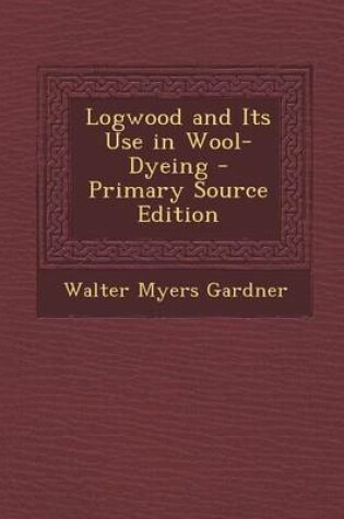 Cover of Logwood and Its Use in Wool-Dyeing - Primary Source Edition