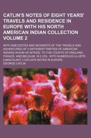 Cover of Catlin's Notes of Eight Years' Travels and Residence in Europe with His North American Indian Collection Volume 2; With Anecdotes and Incidents of the