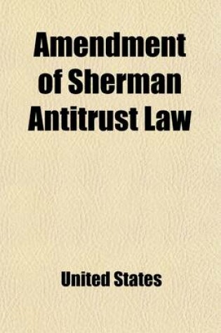 Cover of Amendment of Sherman Antitrust Law; Hearings [April 23-May 16, 1908] on the Bill (S. 6331) to Legalize Contracts and Agreements Not in Unreasonable Re