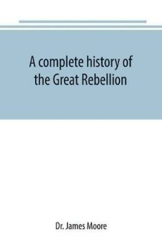 Cover of A complete history of the Great Rebellion; or, The Civil War in the United States, 1861-1865 Comprising a full and impartial account of the Military and Naval Operations, with vivid and accurate descriptions of the various battles, bombardments, Skirmishes e