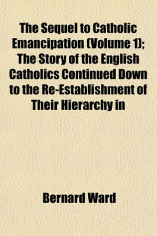 Cover of The Sequel to Catholic Emancipation (Volume 1); The Story of the English Catholics Continued Down to the Re-Establishment of Their Hierarchy in