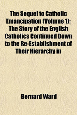 Book cover for The Sequel to Catholic Emancipation (Volume 1); The Story of the English Catholics Continued Down to the Re-Establishment of Their Hierarchy in