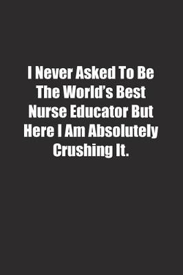 Book cover for I Never Asked To Be The World's Best Nurse Educator But Here I Am Absolutely Crushing It.