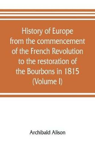 Cover of History of Europe from the commencement of the French Revolution to the restoration of the Bourbons in 1815 (Volume I)