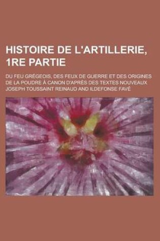 Cover of Histoire de L'Artillerie, 1re Partie; Du Feu Gregeois, Des Feux de Guerre Et Des Origines de La Poudre a Canon D'Apres Des Textes Nouveaux