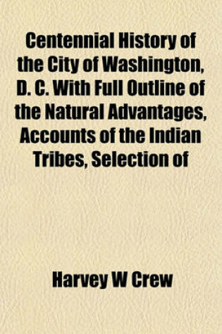 Cover of Centennial History of the City of Washington, D. C. with Full Outline of the Natural Advantages, Accounts of the Indian Tribes, Selection of