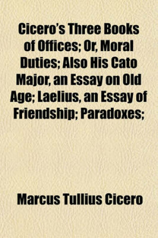 Cover of Cicero's Three Books of Offices; Or, Moral Duties Also His Cato Major, an Essay on Old Age Laelius, an Essay of Friendship Paradoxes Scipio's Dream and Letter to Quintus on the Duties of a Magistrate