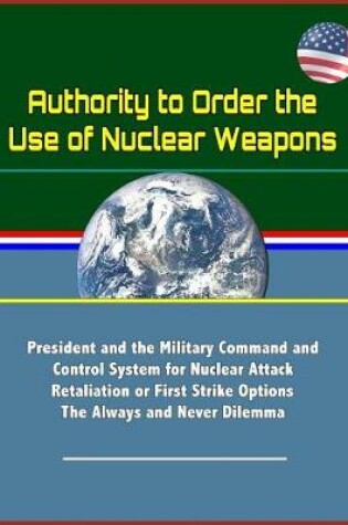 Cover of Authority to Order the Use of Nuclear Weapons - President and the Military Command and Control System for Nuclear Attack Retaliation or First Strike Options, The Always and Never Dilemma