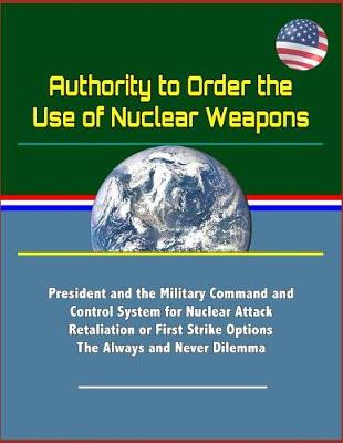 Book cover for Authority to Order the Use of Nuclear Weapons - President and the Military Command and Control System for Nuclear Attack Retaliation or First Strike Options, The Always and Never Dilemma