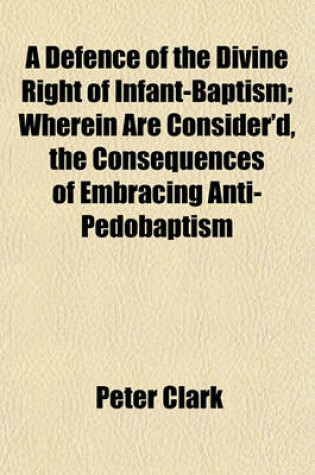Cover of A Defence of the Divine Right of Infant-Baptism; Wherein Are Consider'd, the Consequences of Embracing Anti-Pedobaptism
