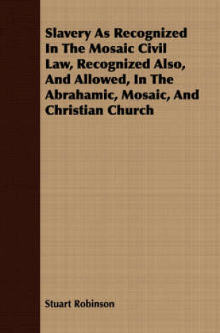 Cover of Slavery As Recognized In The Mosaic Civil Law, Recognized Also, And Allowed, In The Abrahamic, Mosaic, And Christian Church