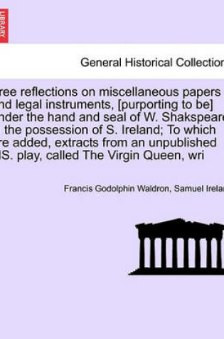 Cover of Free Reflections on Miscellaneous Papers and Legal Instruments, [Purporting to Be] Under the Hand and Seal of W. Shakspeare, in the Possession of S. Ireland; To Which Are Added, Extracts from an Unpublished Ms. Play, Called the Virgin Queen, Wri