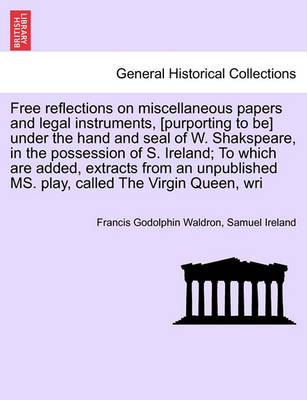 Book cover for Free Reflections on Miscellaneous Papers and Legal Instruments, [Purporting to Be] Under the Hand and Seal of W. Shakspeare, in the Possession of S. Ireland; To Which Are Added, Extracts from an Unpublished Ms. Play, Called the Virgin Queen, Wri