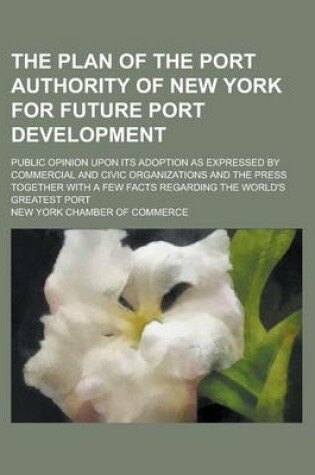 Cover of The Plan of the Port Authority of New York for Future Port Development; Public Opinion Upon Its Adoption as Expressed by Commercial and Civic Organizations and the Press Together with a Few Facts Regarding the World's Greatest Port