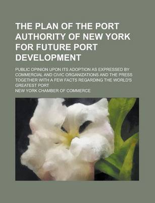 Book cover for The Plan of the Port Authority of New York for Future Port Development; Public Opinion Upon Its Adoption as Expressed by Commercial and Civic Organizations and the Press Together with a Few Facts Regarding the World's Greatest Port