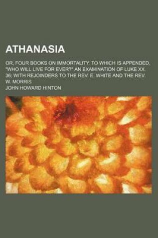 Cover of Athanasia; Or, Four Books on Immortality. to Which Is Appended, "Who Will Live for Ever?" an Examination of Luke XX. 36 with Rejoinders to the REV. E. White and the REV. W. Morris