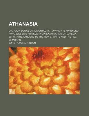 Book cover for Athanasia; Or, Four Books on Immortality. to Which Is Appended, "Who Will Live for Ever?" an Examination of Luke XX. 36 with Rejoinders to the REV. E. White and the REV. W. Morris