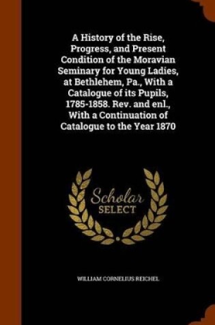 Cover of A History of the Rise, Progress, and Present Condition of the Moravian Seminary for Young Ladies, at Bethlehem, Pa., with a Catalogue of Its Pupils, 1785-1858. REV. and Enl., with a Continuation of Catalogue to the Year 1870