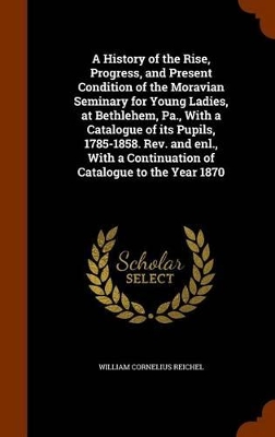 Book cover for A History of the Rise, Progress, and Present Condition of the Moravian Seminary for Young Ladies, at Bethlehem, Pa., with a Catalogue of Its Pupils, 1785-1858. REV. and Enl., with a Continuation of Catalogue to the Year 1870