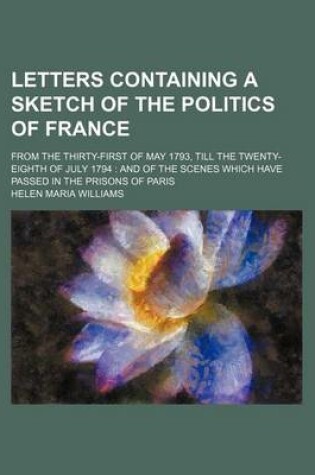 Cover of Letters Containing a Sketch of the Politics of France (Volume 1); From the Thirty-First of May 1793, Till the Twenty-Eighth of July 1794 and of the Scenes Which Have Passed in the Prisons of Paris