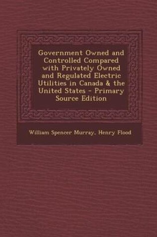 Cover of Government Owned and Controlled Compared with Privately Owned and Regulated Electric Utilities in Canada & the United States - Primary Source Edition