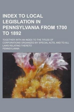Cover of Index to Local Legislation in Pennsylvania from 1700 to 1892; Together with an Index to the Titles of Corporations Organized by Special Acts, and to All Laws Relating Thereto