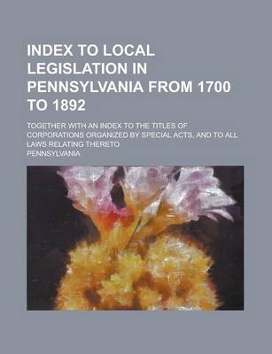 Book cover for Index to Local Legislation in Pennsylvania from 1700 to 1892; Together with an Index to the Titles of Corporations Organized by Special Acts, and to All Laws Relating Thereto