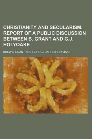 Cover of Christianity and Secularism. Report of a Public Discussion Between B. Grant and G.J. Holyoake