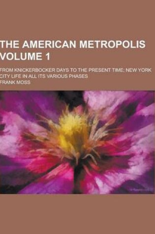 Cover of The American Metropolis; From Knickerbocker Days to the Present Time; New York City Life in All Its Various Phases Volume 1