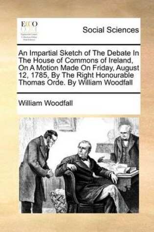 Cover of An Impartial Sketch of The Debate In The House of Commons of Ireland, On A Motion Made On Friday, August 12, 1785, By The Right Honourable Thomas Orde. By William Woodfall