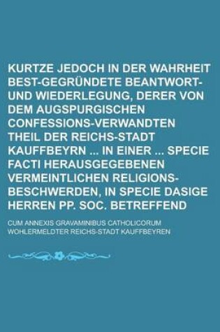 Cover of Kurtze Jedoch in Der Wahrheit Best-Gegrundete Beantwort- Und Wiederlegung, Derer Von Dem Augspurgischen Confessions-Verwandten Theil Der Reichs-Stadt