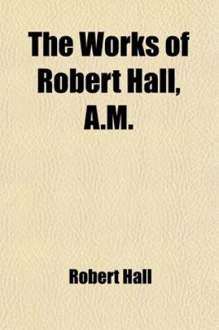 Cover of The Works of Robert Hall, A.M. (Volume 1); Sermons, Charges, and Circular Letters