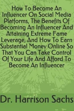 Cover of How To Become An Influencer On Social Media Platforms, The Benefits Of Becoming An Influencer And Attaining Extreme Fame Leverage, And How To Earn Substantial Money Online So That You Can Take Control Of Your Life And Afford To Become An Influencer