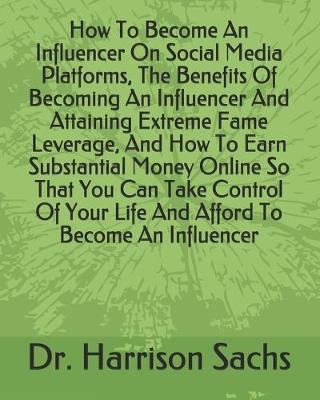 Book cover for How To Become An Influencer On Social Media Platforms, The Benefits Of Becoming An Influencer And Attaining Extreme Fame Leverage, And How To Earn Substantial Money Online So That You Can Take Control Of Your Life And Afford To Become An Influencer