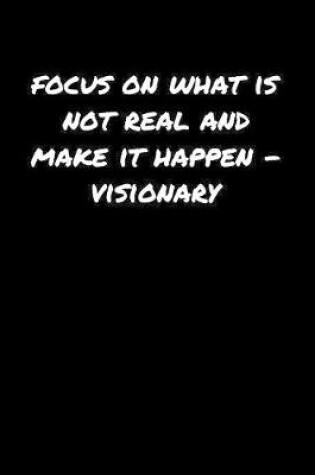 Cover of Focus On What Is Not Real and Make It Happen���Visionary