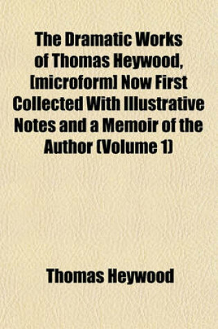Cover of The Dramatic Works of Thomas Heywood, [Microform] Now First Collected with Illustrative Notes and a Memoir of the Author (Volume 1)