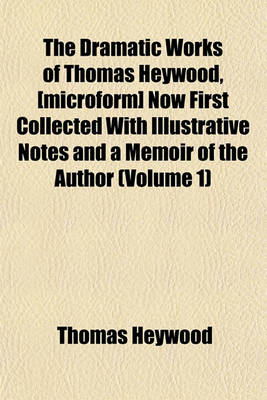 Book cover for The Dramatic Works of Thomas Heywood, [Microform] Now First Collected with Illustrative Notes and a Memoir of the Author (Volume 1)