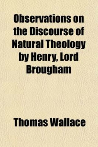 Cover of Observations on the Discourse of Natural Theology by Henry, Lord Brougham; Chiefly Relating to His Lordship's Doctrine of the Immateriality of the Human Mind, as Proved by Psychological Phenomena the Applicability of the Inductive Method of Proof to Natura