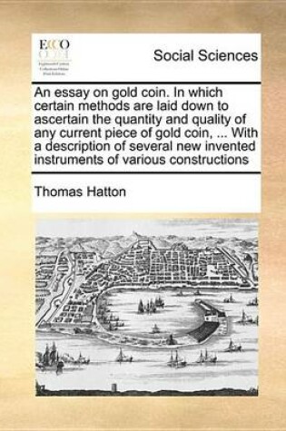 Cover of An Essay on Gold Coin. in Which Certain Methods Are Laid Down to Ascertain the Quantity and Quality of Any Current Piece of Gold Coin, ... with a Description of Several New Invented Instruments of Various Constructions