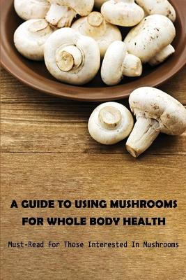 Cover of A Guide To Using Mushrooms For Whole Body Health