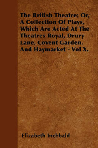 Cover of The British Theatre; Or, A Collection Of Plays, Which Are Acted At The Theatres Royal, Drury Lane, Covent Garden, And Haymarket - Vol X.