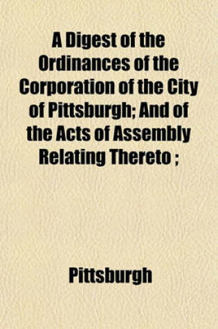 Cover of A Digest of the Ordinances of the Corporation of the City of Pittsburgh; And of the Acts of Assembly Relating Thereto;