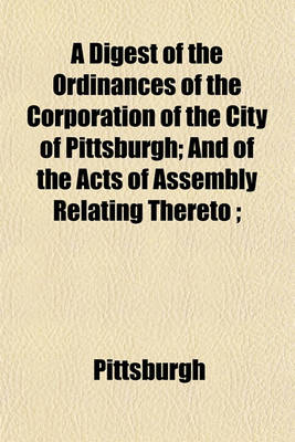 Book cover for A Digest of the Ordinances of the Corporation of the City of Pittsburgh; And of the Acts of Assembly Relating Thereto;