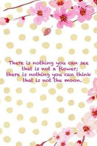 Cover of There Is Nothing You Can See That Is Not A Flower; There Is Nothing You Can Think That Is Not The Moon.